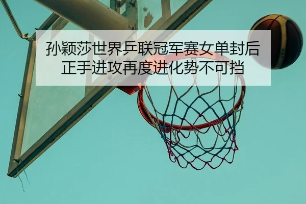 孙颖莎世界乒联冠军赛女单封后 正手进攻再度进化势不可挡